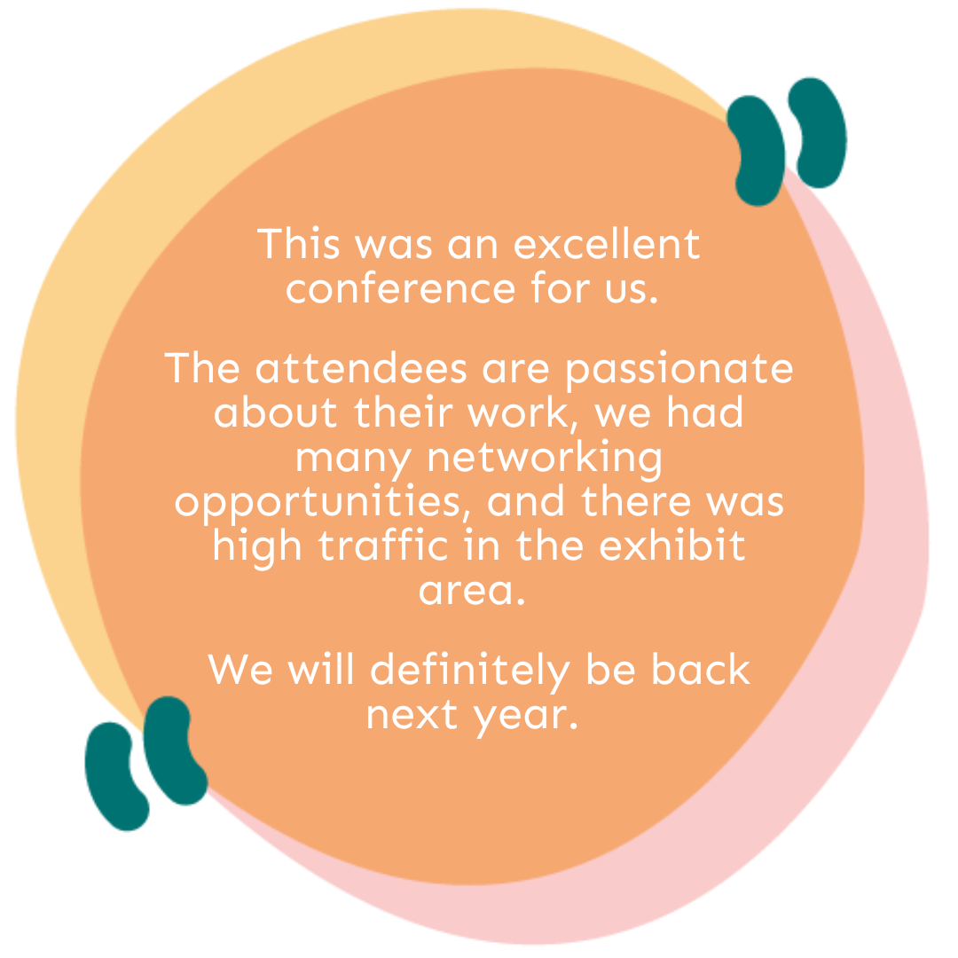 This was an excellent conference for us. The attendees are passionate about their work, we had many networking opportunities, and there was high traffic in the exhibit area. We will definitely be back next year.