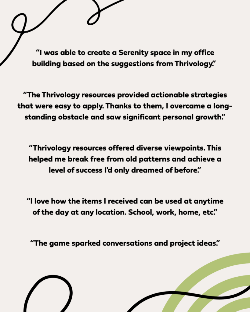 “I was able to create a Serenity space in my office building based on the suggestions from Thrivology.” “The Thrivology resources provided actionable strategies that were easy to apply. Thanks to them, I overcame a long-standing obstacle and saw significant personal growth.” “Thrivology resources offered diverse viewpoints. This helped me break free from old patterns and achieve a level of success I'd only dreamed of before.” “I love how the items I received can be used at anytime of the day at any location. School, work, home, etc.” “The game sparked conversations and project ideas.”