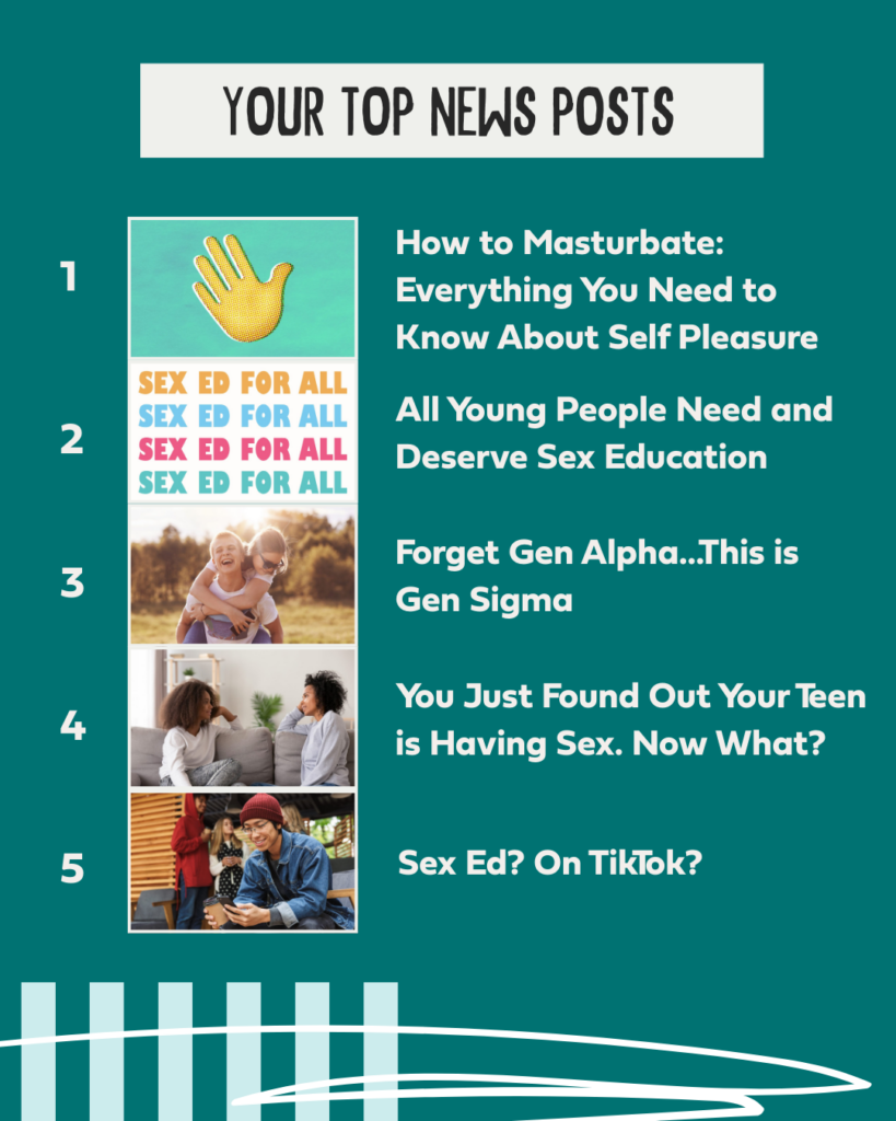 Your Top News Posts 1. How to Masturbate: Everything You Need to Know About Self Pleasure 2. All Young People Need and Deserve Sex Education 3. Forget Gen Alpha…This is Gen Sigma 4. You Just Found Out Your Teen Is Having Sex. Now What? 5. Sex Ed? On TikTok?