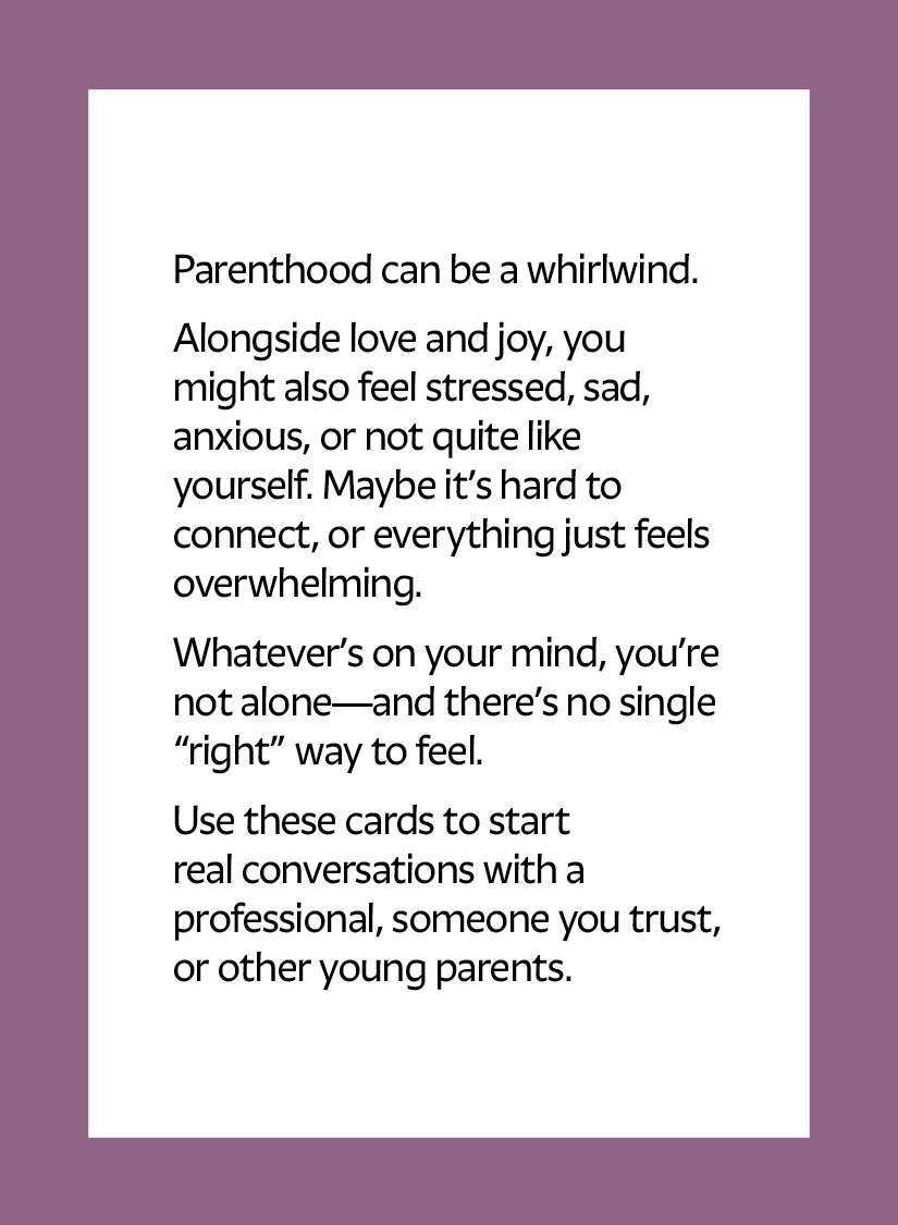 Parenthood can be a whirlwind. Alongside love and joy, you might also feel stressed, sad, anxious, or not quite like yourself. Maybe it’s hard to connect, or everything just feels overwhelming. Whatever’s on your mind, you’re not alone—and there’s no single “right” way to feel. Use these cards to start real conversations with a professional, someone you trust, or other young parents.