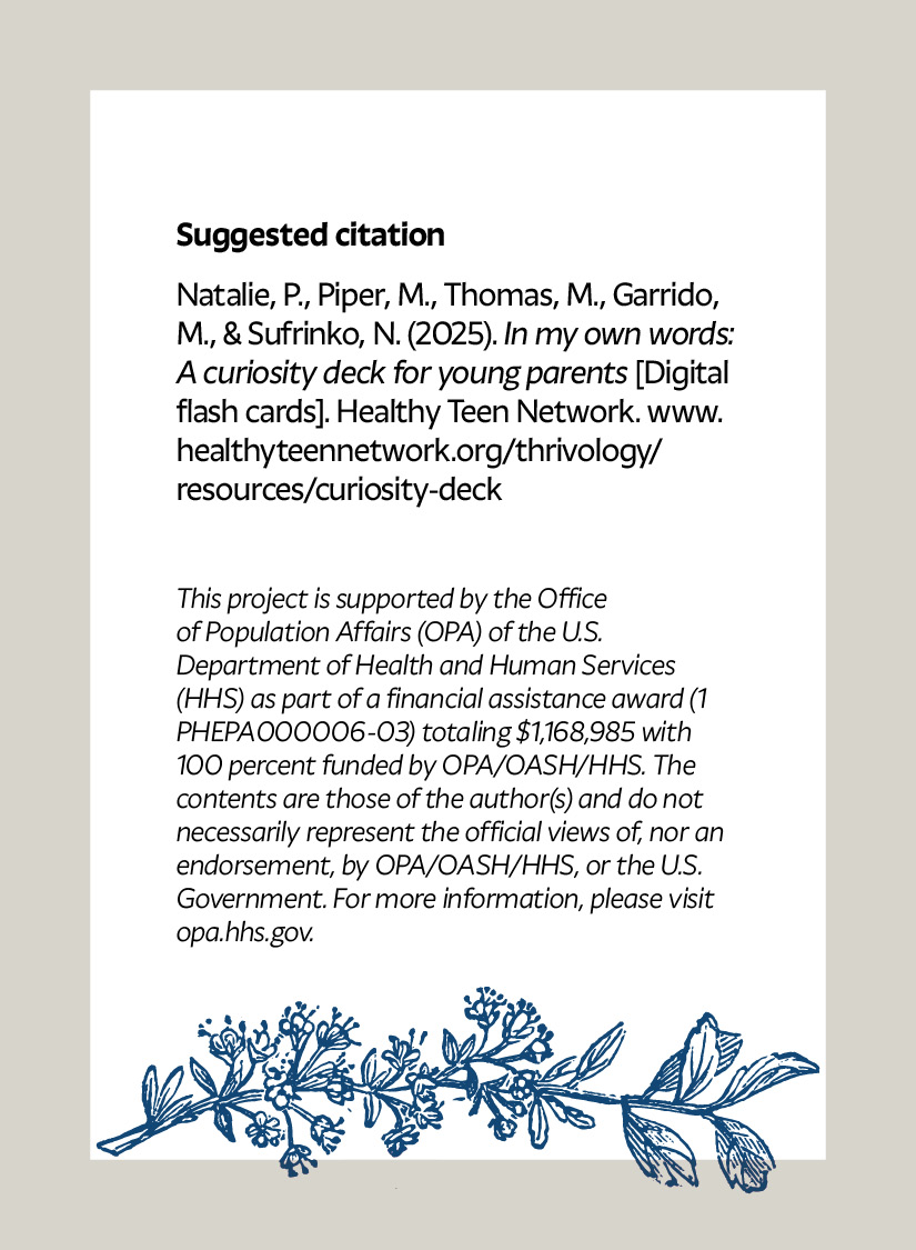 Suggested citation Natalie, P., Piper, M., Thomas, M., Garrido, M., & Sufrinko, N. (2025). In my own words: A curiosity deck for young parents [Digital flash cards]. Healthy Teen Network. www.healthyteennetwork.org/thrivology/resources/curiosity-deck This project is supported by the Office of Population Affairs (OPA) of the U.S. Department of Health and Human Services (HHS) as part of a financial assistance award (1 PHEPA000006-03) totaling $1,168,985 with 100 percent funded by OPA/OASH/HHS. The contents are those of the author(s) and do not necessarily represent the official views of, nor an endorsement, by OPA/OASH/HHS, or the U.S. Government. For more information, please visit opa.hhs.gov.