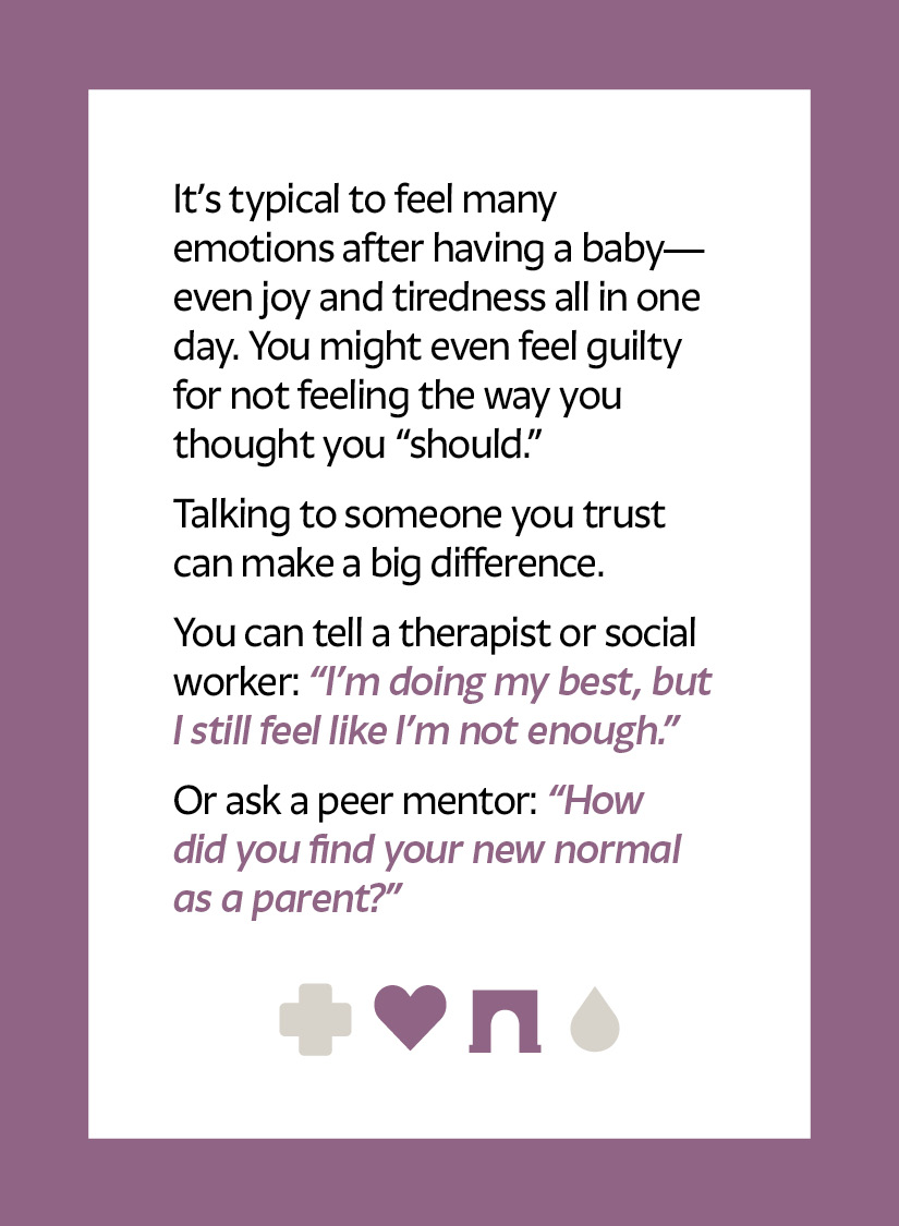 It’s typical to feel many emotions after having a baby—even joy and tiredness all in one day. You might even feel guilty for not feeling the way you thought you “should.” Talking to someone you trust can make a big difference. You can tell a therapist or social worker: “I’m doing my best, but I still feel like I’m not enough.” Or ask a peer mentor: “How did you find your new normal as a parent?” Heart icon Arch icon