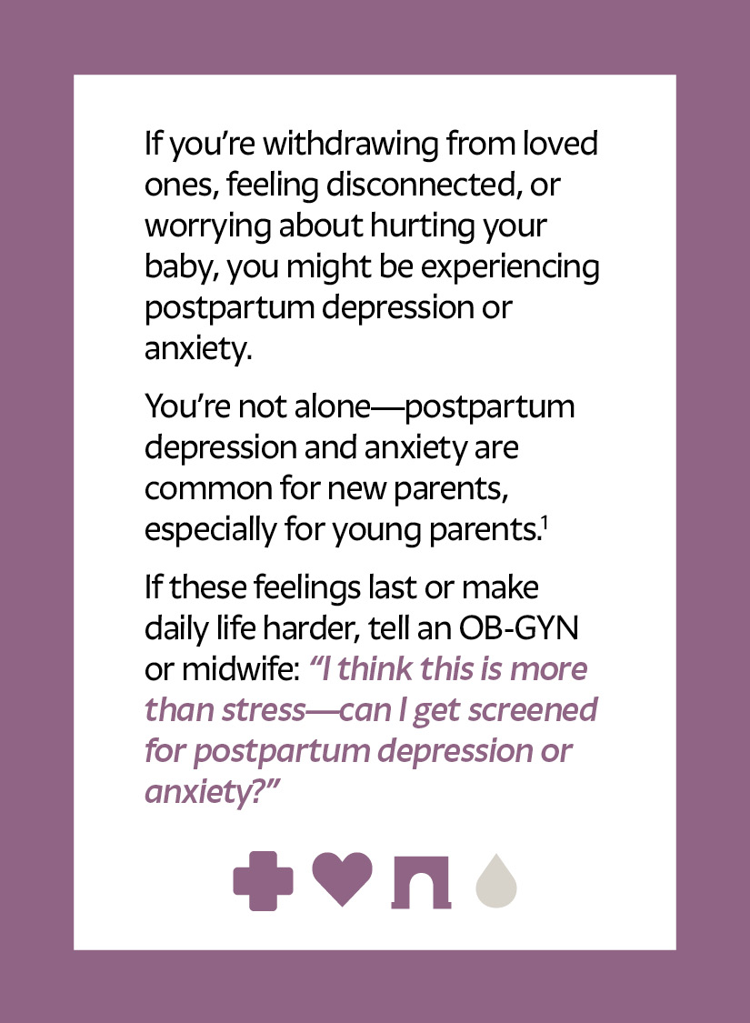 If you’re withdrawing from loved ones, feeling disconnected, or worrying about hurting your baby, you might be experiencing postpartum depression or anxiety. You’re not alone—postpartum depression and anxiety are common for new parents, especially for young parents.1 If these feelings last or make daily life harder, tell an OB-GYN or midwife: “I think this is more than stress—can I get screened for postpartum depression or anxiety?” Cross icon Heart icon Arch icon