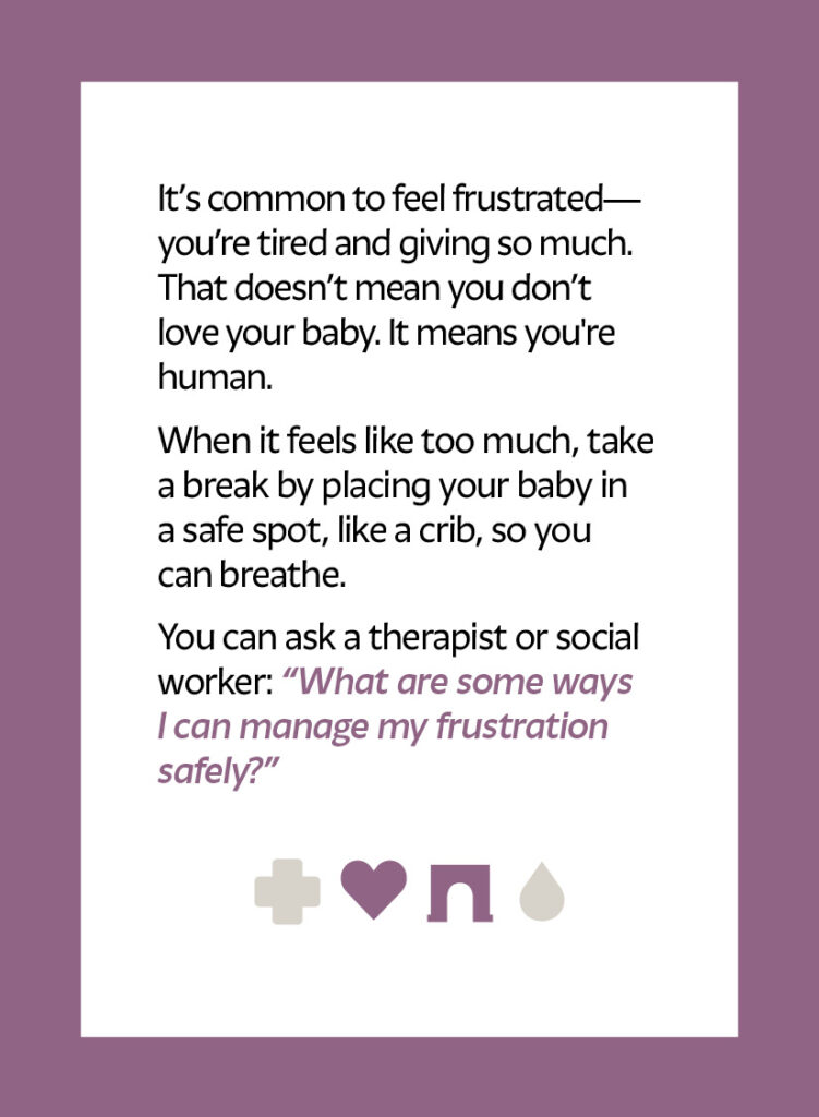 It’s common to feel frustrated—you’re tired and giving so much. That doesn’t mean you don’t love your baby. It means you're human. When it feels like too much, take a break by placing your baby in a safe spot, like a crib, so you can breathe. You can ask a therapist or social worker: “What are some ways I can manage my frustration safely?” Heart icon Arch icon