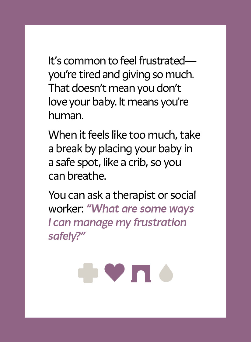 It’s common to feel frustrated—you’re tired and giving so much. That doesn’t mean you don’t love your baby. It means you're human. When it feels like too much, take a break by placing your baby in a safe spot, like a crib, so you can breathe. You can ask a therapist or social worker: “What are some ways I can manage my frustration safely?” Heart icon Arch icon