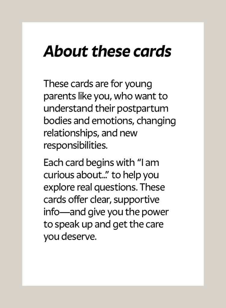 About these cards These cards are for young parents like you, who want to understand their postpartum bodies and emotions, changing relationships, and new responsibilities. Each card begins with “I am curious about…” to help you explore real questions. These cards offer clear, supportive info—and give you the power to speak up and get the care you deserve.