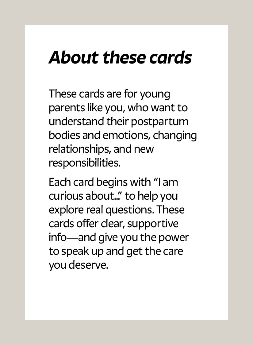 About these cards These cards are for young parents like you, who want to understand their postpartum bodies and emotions, changing relationships, and new responsibilities. Each card begins with “I am curious about…” to help you explore real questions. These cards offer clear, supportive info—and give you the power to speak up and get the care you deserve.