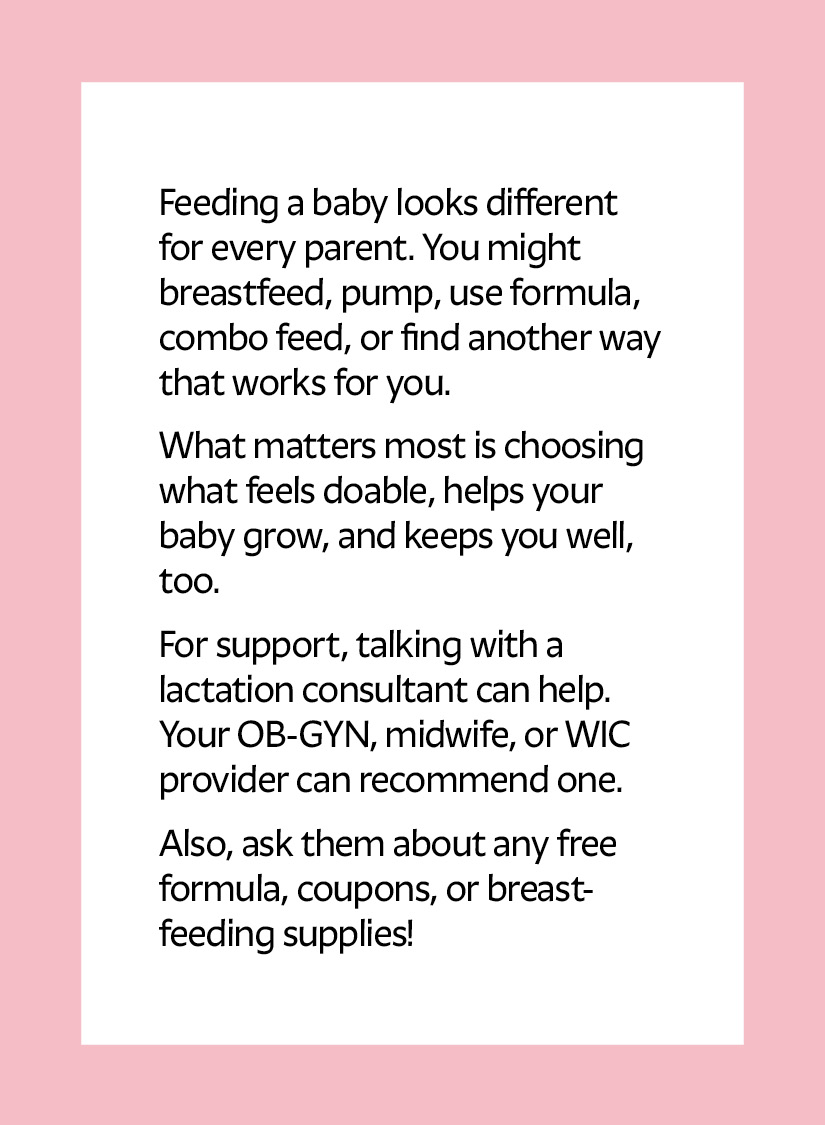 Feeding a baby looks different for every parent. You might breastfeed, pump, use formula, combo feed, or find another way that works for you. What matters most is choosing what feels doable, helps your baby grow, and keeps you well, too. For support, talking with a lactation consultant can help. Your OB-GYN, midwife, or WIC provider can recommend one. Also, ask them about any free formula, coupons, or breastfeeding supplies!