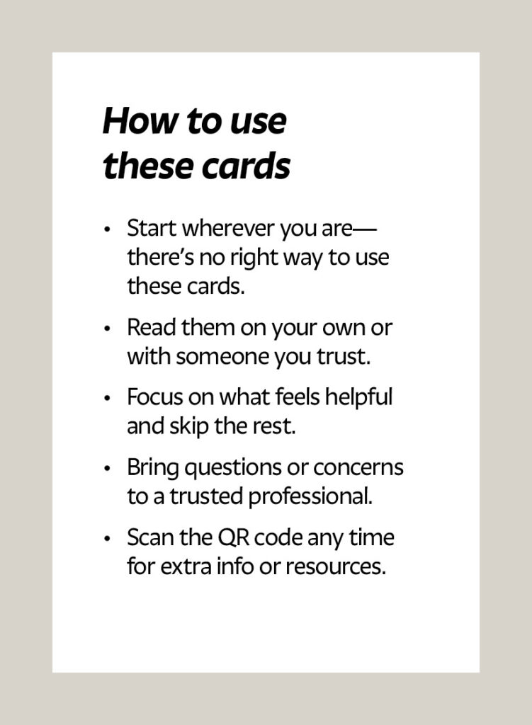 How to use these cards Start wherever you are—there’s no right way to use these cards. Read them on your own or with someone you trust. Focus on what feels helpful and skip the rest. Bring questions or concerns to a trusted professional. Scan the QR code any time for extra info or resources.