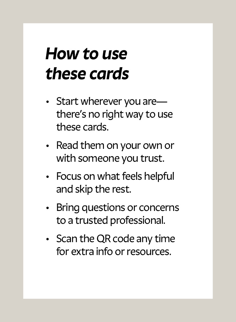 How to use these cards Start wherever you are—there’s no right way to use these cards. Read them on your own or with someone you trust. Focus on what feels helpful and skip the rest. Bring questions or concerns to a trusted professional. Scan the QR code any time for extra info or resources.