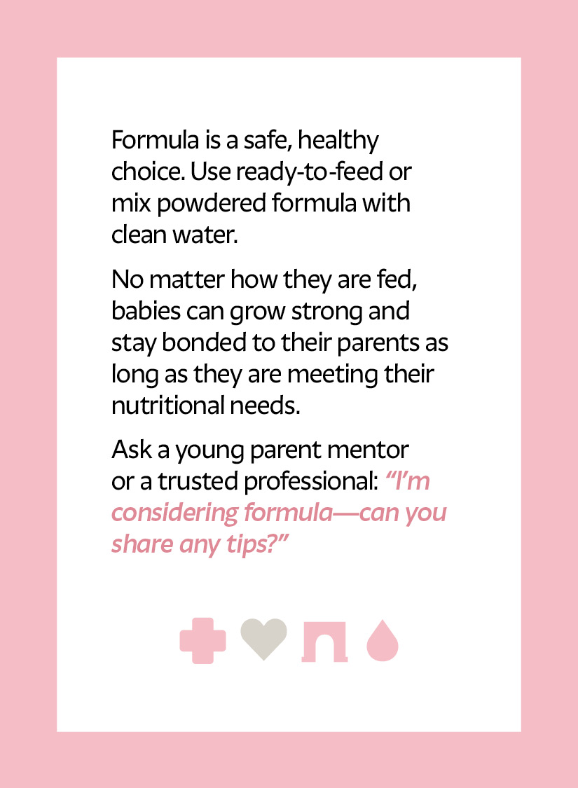 Formula is a safe, healthy choice. Use ready-to-feed or mix powdered formula with clean water. No matter how they are fed, babies can grow strong and stay bonded to their parents as long as they are meeting their nutritional needs. Ask a young parent mentor or a trusted professional: “I’m considering formula—can you share any tips?” Cross icon Arch icon Droplet icon