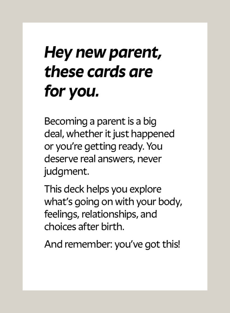 Hey new parent, these cards are for you. Becoming a parent is a big deal, whether it just happened or you’re getting ready. You deserve real answers, never judgment. This deck helps you explore what’s going on with your body, feelings, relationships, and choices after birth. And remember: you’ve got this!