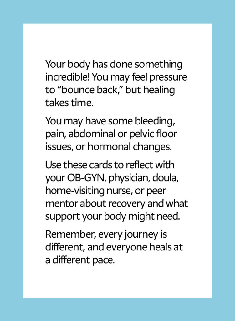 Your body has done something incredible! You may feel pressure to “bounce back,” but healing takes time. You may have some bleeding, pain, abdominal or pelvic floor issues, or hormonal changes. Use these cards to reflect with your OB-GYN, physician, doula, home-visiting nurse, or peer mentor about recovery and what support your body might need. Remember, every journey is different, and everyone heals at a different pace.