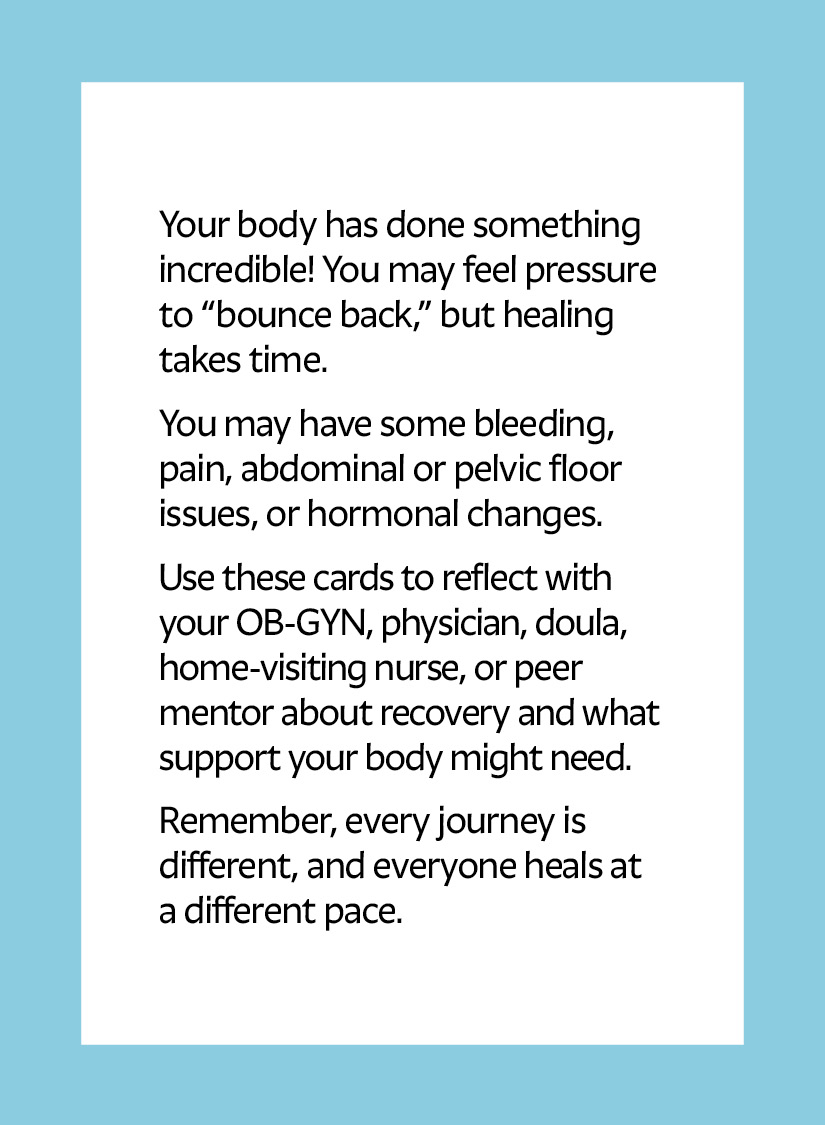 Your body has done something incredible! You may feel pressure to “bounce back,” but healing takes time. You may have some bleeding, pain, abdominal or pelvic floor issues, or hormonal changes. Use these cards to reflect with your OB-GYN, physician, doula, home-visiting nurse, or peer mentor about recovery and what support your body might need. Remember, every journey is different, and everyone heals at a different pace.