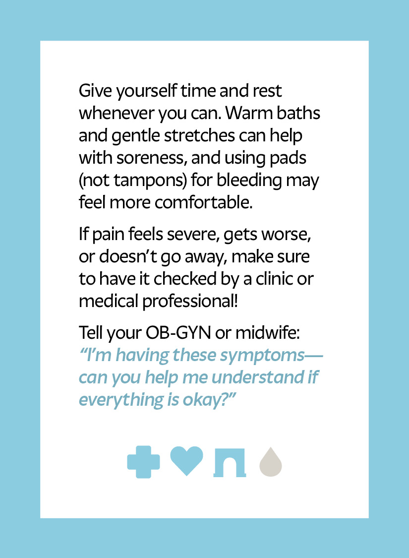 Give yourself time and rest whenever you can. Warm baths and gentle stretches can help with soreness, and using pads (not tampons) for bleeding may feel more comfortable. If pain feels severe, gets worse, or doesn’t go away, make sure to have it checked by a clinic or medical professional! Tell your OB-GYN or midwife: “I’m having these symptoms—can you help me understand if everything is okay?” Cross icon Heart icon Arch icon