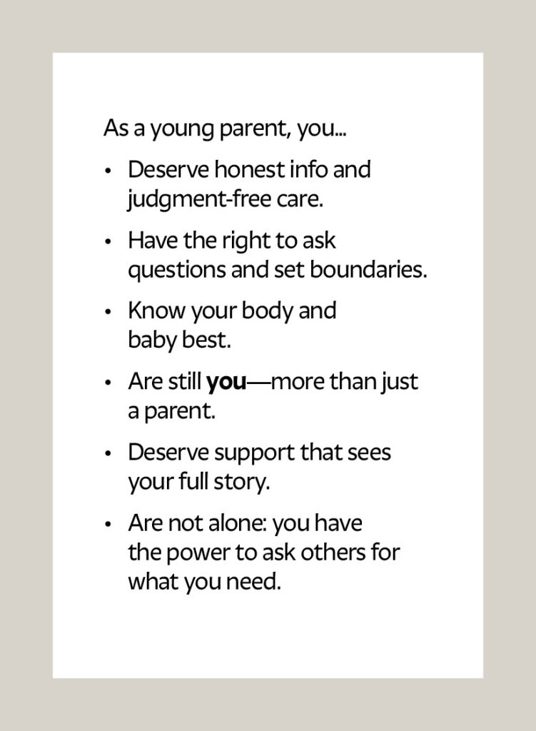 As a young parent, you... Deserve honest info and judgment-free care. Have the right to ask questions and set boundaries. Know your body and baby best. Are still you—more than just a parent. Deserve support that sees your full story. Are not alone: you have the power to ask others for what you need.