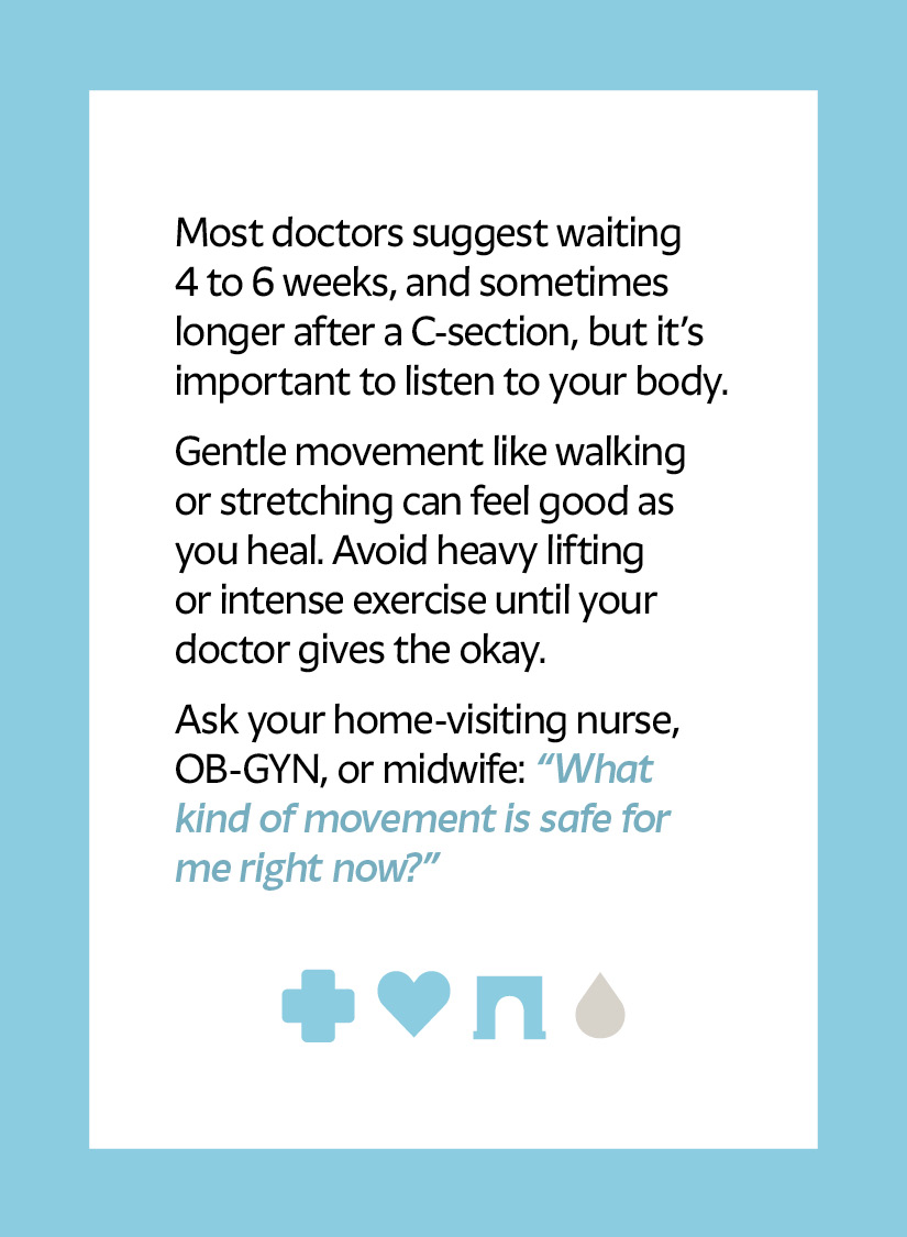 Most doctors suggest waiting 4 to 6 weeks, and sometimes longer after a C-section, but it’s important to listen to your body. Gentle movement like walking or stretching can feel good as you heal. Avoid heavy lifting or intense exercise until your doctor gives the okay. Ask your home-visiting nurse, OB-GYN, or midwife: “What kind of movement is safe for me right now?” Cross icon Heart icon Arch icon