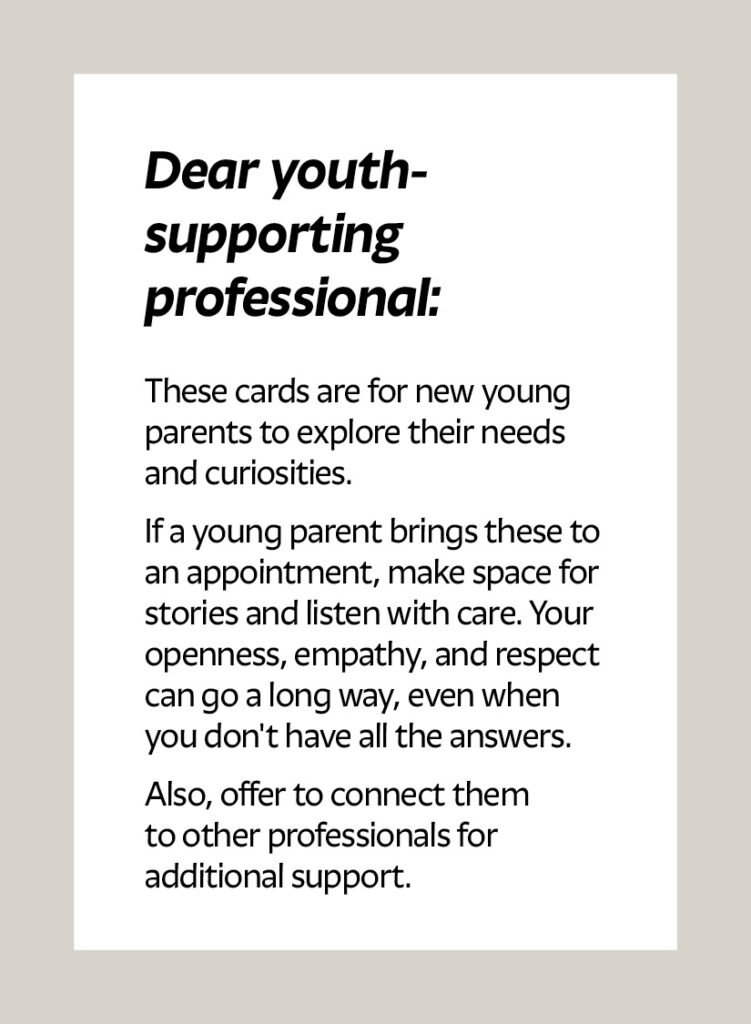Dear youth- supporting professional: These cards are for new young parents to explore their needs and curiosities. If a young parent brings these to an appointment, make space for stories and listen with care. Your openness, empathy, and respect can go a long way, even when you don't have all the answers. Also, offer to connect them to other professionals for additional support.