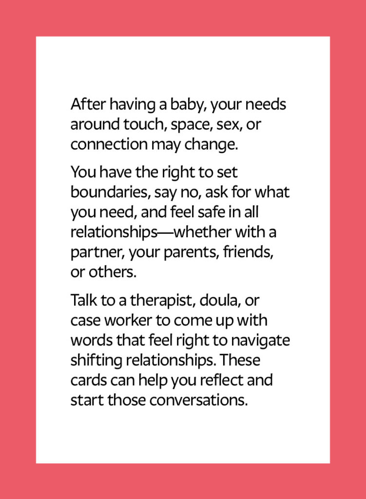 After having a baby, your needs around touch, space, sex, or connection may change. You have the right to set boundaries, say no, ask for what you need, and feel safe in all relationships—whether with a partner, your parents, friends, or others. Talk to a therapist, doula, or case worker to come up with words that feel right to navigate shifting relationships. These cards can help you reflect and start those conversations.
