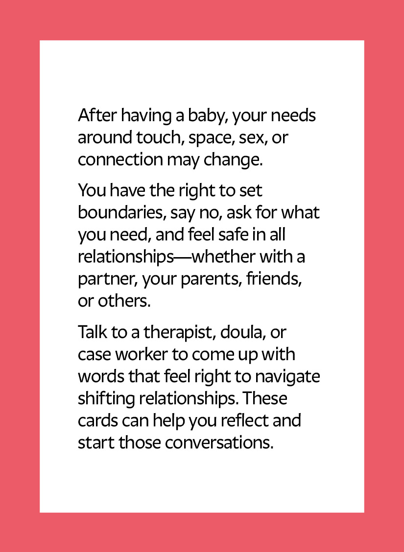 After having a baby, your needs around touch, space, sex, or connection may change. You have the right to set boundaries, say no, ask for what you need, and feel safe in all relationships—whether with a partner, your parents, friends, or others. Talk to a therapist, doula, or case worker to come up with words that feel right to navigate shifting relationships. These cards can help you reflect and start those conversations.