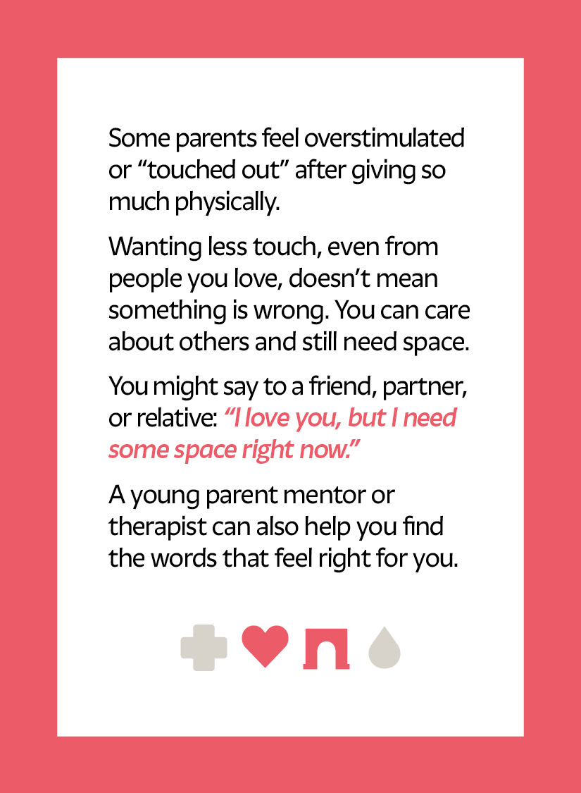 Some parents feel overstimulated or “touched out” after giving so much physically. Wanting less touch, even from people you love, doesn’t mean something is wrong. You can care about others and still need space. You might say to a friend, partner, or relative: “I love you, but I need some space right now.” A young parent mentor or therapist can also help you find the words that feel right for you.