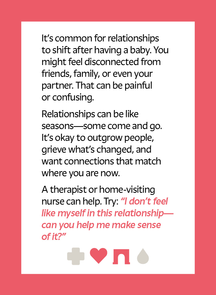 It’s common for relationships to shift after having a baby. You might feel disconnected from friends, family, or even your partner. That can be painful or confusing. Relationships can be like seasons—some come and go. It’s okay to outgrow people, grieve what’s changed, and want connections that match where you are now. A therapist or home-visiting nurse can help. Try: “I don’t feel like myself in this relationship—can you help me make sense of it?” Heart icon Arch icon