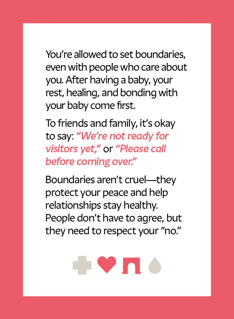You’re allowed to set boundaries, even with people who care about you. After having a baby, your rest, healing, and bonding with your baby come first. To friends and family, it’s okay to say: “We’re not ready for visitors yet,” or “Please call before coming over.” Boundaries aren’t cruel—they protect your peace and help relationships stay healthy. People don’t have to agree, but they need to respect your “no.” Heart icon Arch icon