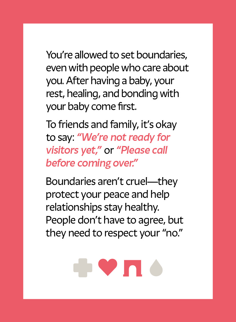 You’re allowed to set boundaries, even with people who care about you. After having a baby, your rest, healing, and bonding with your baby come first. To friends and family, it’s okay to say: “We’re not ready for visitors yet,” or “Please call before coming over.” Boundaries aren’t cruel—they protect your peace and help relationships stay healthy. People don’t have to agree, but they need to respect your “no.” Heart icon Arch icon