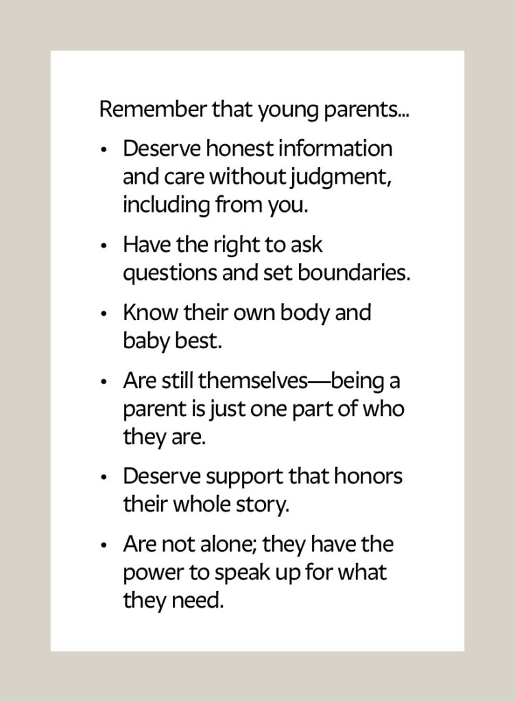 Remember that young parents… Deserve honest information and care without judgment, including from you. Have the right to ask questions and set boundaries. Know their own body and baby best. Are still themselves—being a parent is just one part of who they are. Deserve support that honors their whole story. Are not alone; they have the power to speak up for what they need.