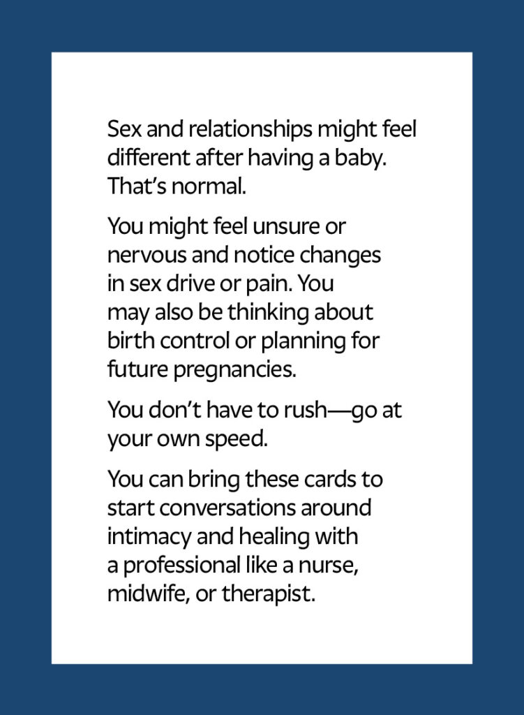 Sex and relationships might feel different after having a baby. That’s normal. You might feel unsure or nervous and notice changes in sex drive or pain. You may also be thinking about birth control or planning for future pregnancies. You don’t have to rush—go at your own speed. You can bring these cards to start conversations around intimacy and healing with a professional like a nurse, midwife, or therapist.