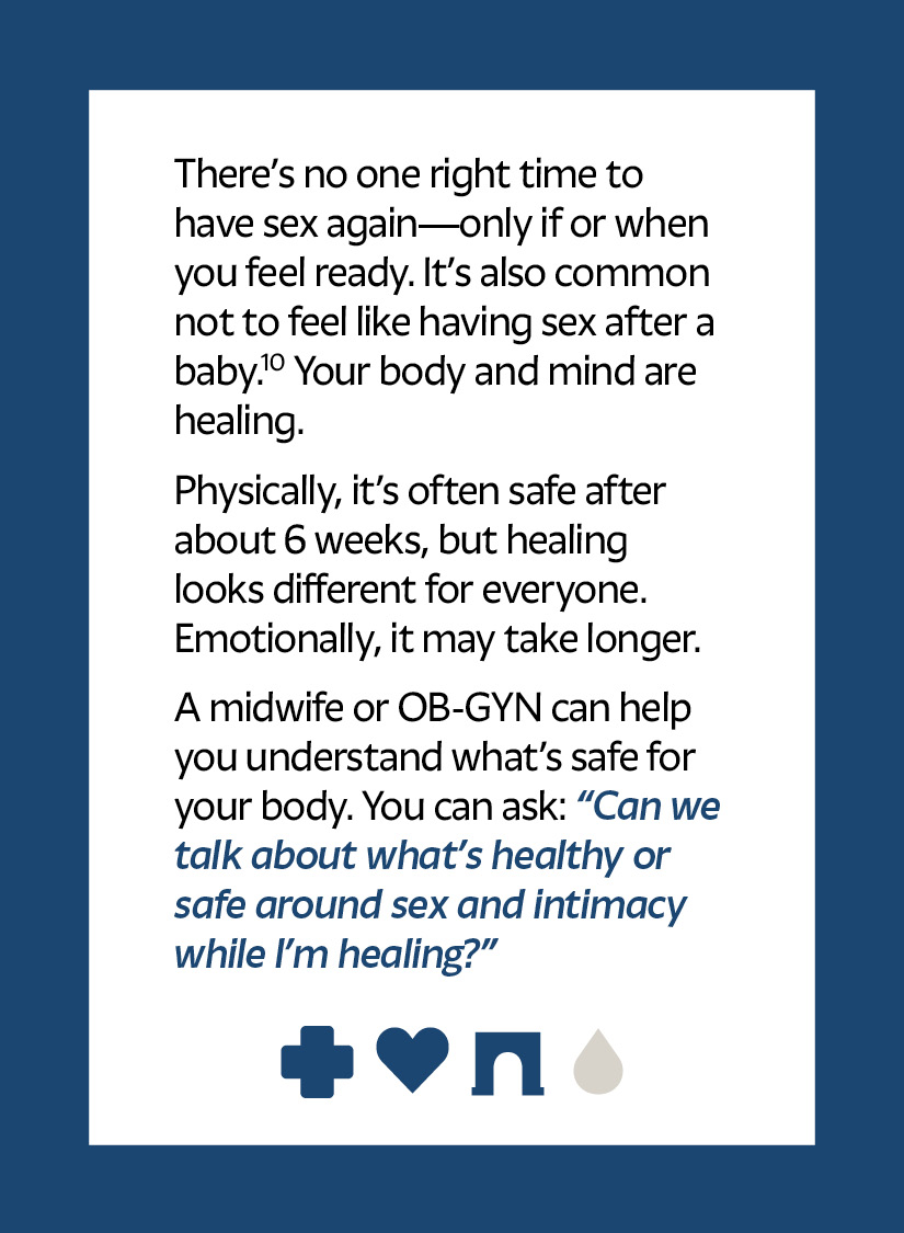 There’s no one right time to have sex again—only if or when you feel ready. It’s also common not to feel like having sex after a baby.10 Your body and mind are healing. Physically, it’s often safe after about 6 weeks, but healing looks different for everyone. Emotionally, it may take longer. A midwife or OB-GYN can help you understand what’s safe for your body. You can ask: “Can we talk about what’s healthy or safe around sex and intimacy while I’m healing?” Cross icon Heart icon Arch icon