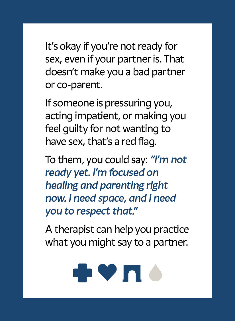 It’s okay if you’re not ready for sex, even if your partner is. That doesn’t make you a bad partner or co-parent. If someone is pressuring you, acting impatient, or making you feel guilty for not wanting to have sex, that’s a red flag. To them, you could say: “I’m not ready yet. I’m focused on healing and parenting right now. I need space, and I need you to respect that.” A therapist can help you practice what you might say to a partner. Cross icon Heart icon Arch icon