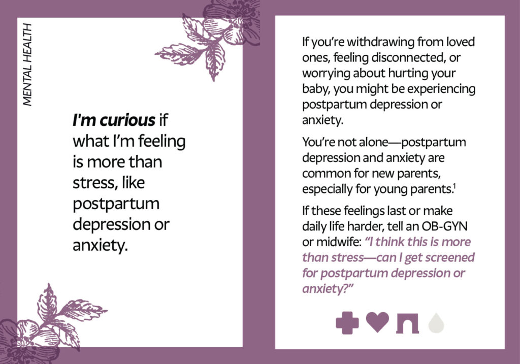 Spread of two cards from the Curiosity Deck. The one on the left reads: I'm curious if what I’m feeling is more than stress, like postpartum depression or anxiety. The card on the right reads: If you’re withdrawing from loved ones, feeling disconnected, or worrying about hurting your baby, you might be experiencing postpartum depression or anxiety. You’re not alone—postpartum depression and anxiety are common for new parents, especially for young parents. If these feelings last or make daily life harder, tell an OB-GYN or midwife: “I think this is more than stress—can I get screened for postpartum depression or anxiety?”