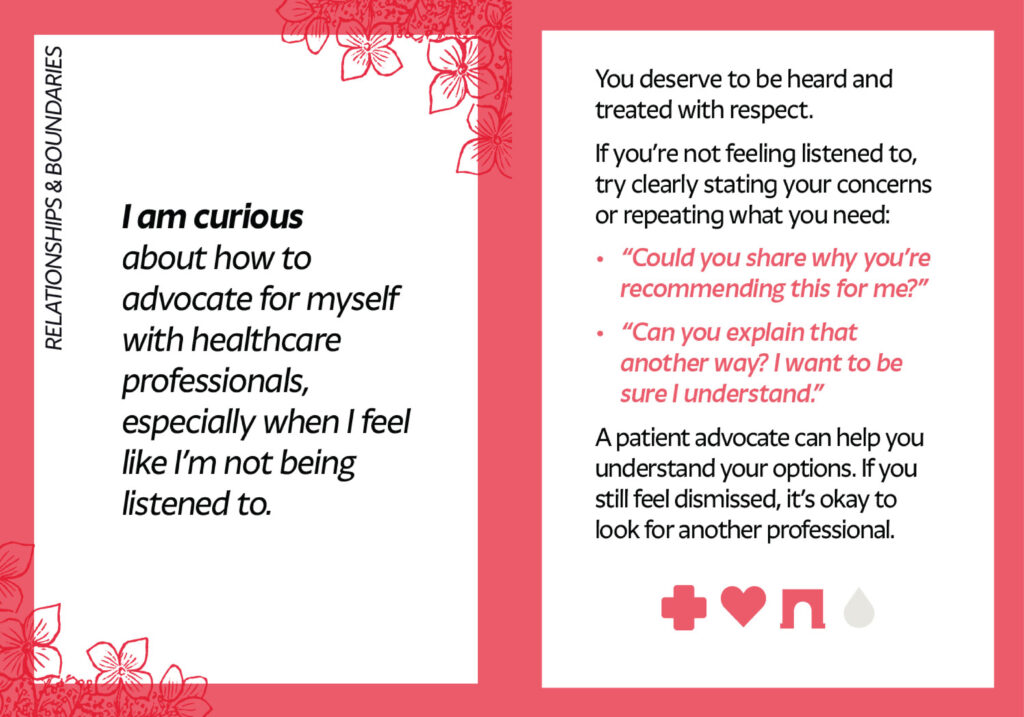 A spread of two cards from the Curiosity Deck. The card on the left reads: I am curious about how to advocate for myself with healthcare professionals, especially when I feel like I’m not being listened to. The card on the right reads: You deserve to be heard and treated with respect. If you’re not feeling listened to, try clearly stating your concerns or repeating what you need: “Could you share why you’re recommending this for me?” “Can you explain that another way? I want to be sure I understand.” A patient advocate can help you understand your options. If you still feel dismissed, it’s okay to look for another professional.