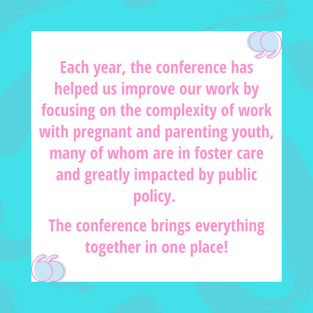 Each year, the conference has helped us improve our work by focusing on the complexity of work with pregnant and parenting youth, many of whom are in foster care and greatly impacted by public policy.   The conference brings everything together in one place!