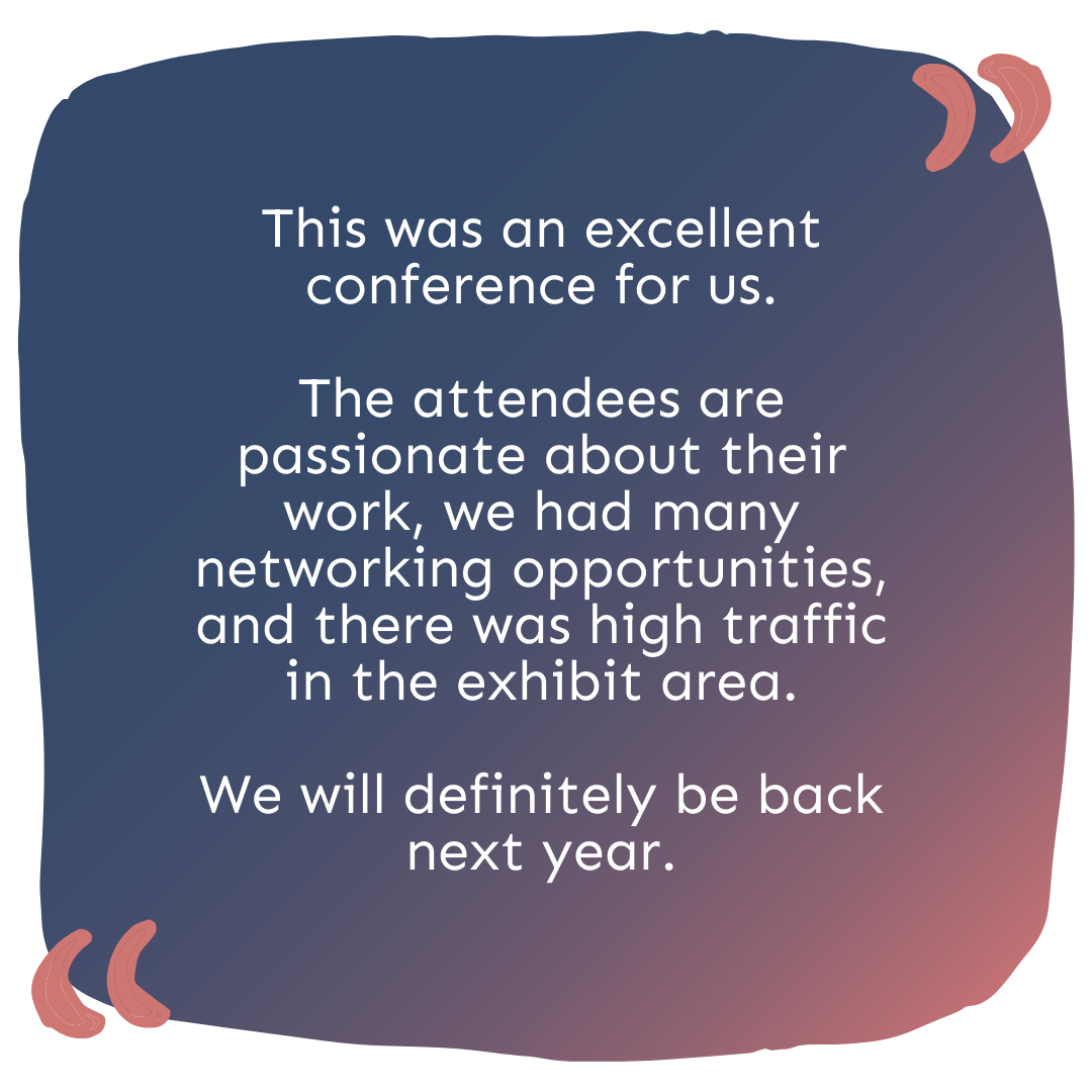 "This was an excellent conference for us. The attendees are passionate about their work, we had many networking opportunities, and there was high traffic in the exhibit area. We will definitely be back next year. "