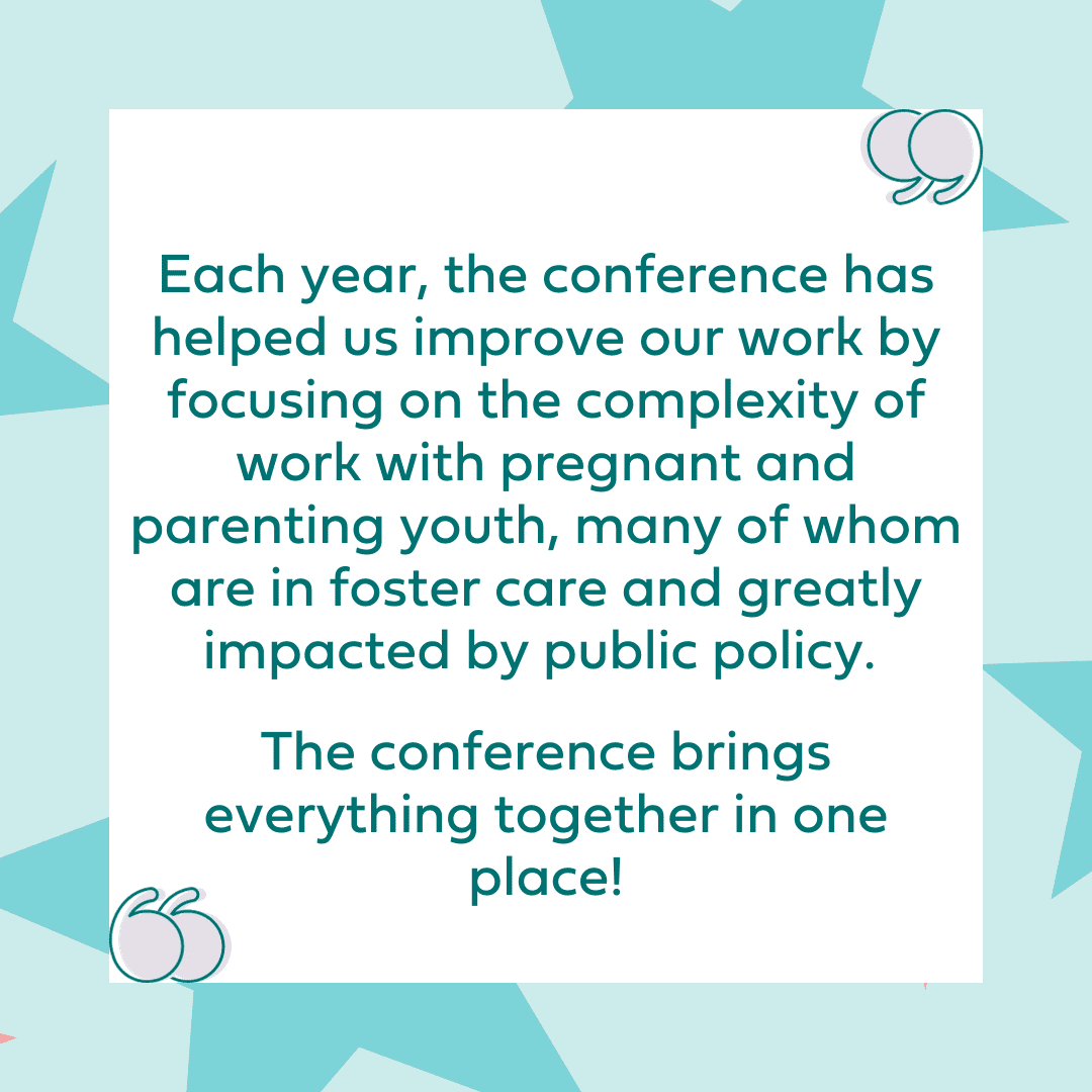 "Each year, the conference has helped us improve our work by focusing on the complexity of work with pregnant and parenting youth, many of whom are in foster care and greatly impacted by public policy. The conference brings everything together in one place!"